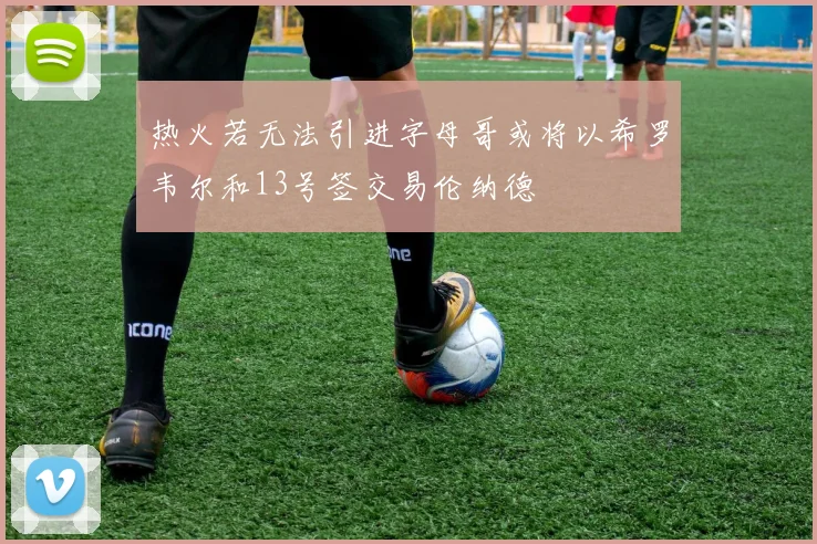 热火若无法引进字母哥或将以希罗韦尔和13号签交易伦纳德