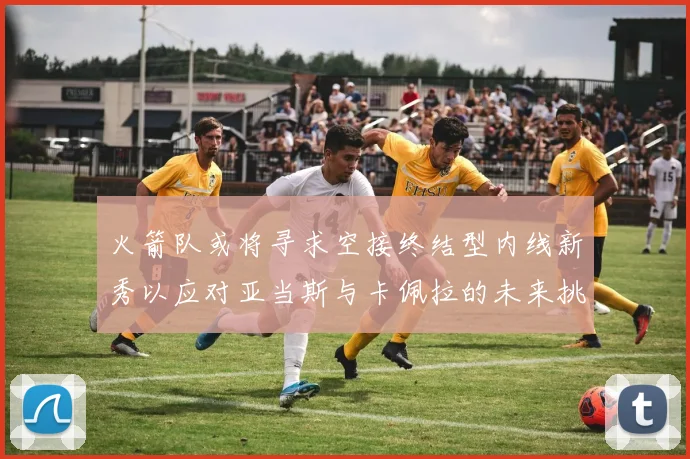 火箭队或将寻求空接终结型内线新秀以应对亚当斯与卡佩拉的未来挑战