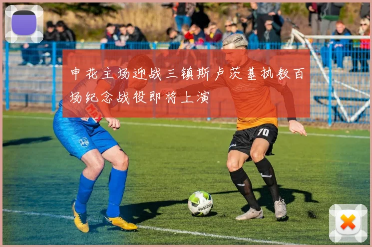申花主场迎战三镇斯卢茨基执教百场纪念战役即将上演