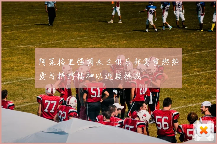 阿莱格里强调米兰俱乐部需重燃热爱与拼搏精神以迎接挑战