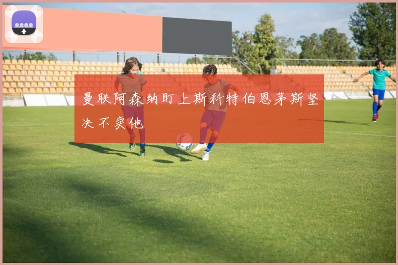 曼联阿森纳盯上斯科特伯恩茅斯坚决不卖他