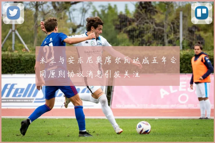 米兰与安东尼奥席尔瓦达成五年合同原则协议消息引发关注