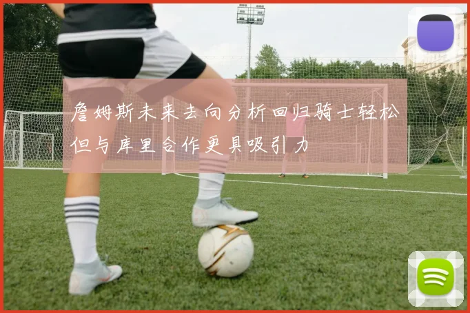 詹姆斯未来去向分析回归骑士轻松但与库里合作更具吸引力