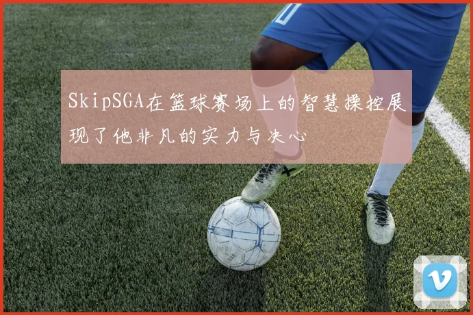 SkipSGA在篮球赛场上的智慧操控展现了他非凡的实力与决心