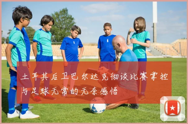 土耳其后卫巴尔达克彻谈比赛掌控与足球无常的无奈感悟