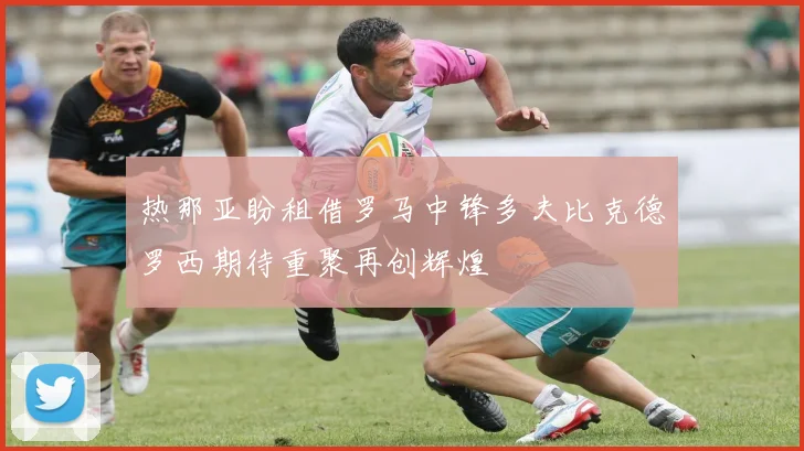 热那亚盼租借罗马中锋多夫比克德罗西期待重聚再创辉煌