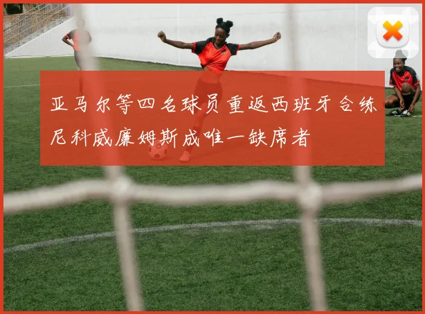亚马尔等四名球员重返西班牙合练尼科威廉姆斯成唯一缺席者